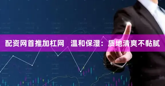 配资网首推加杠网   温和保湿：质地清爽不黏腻